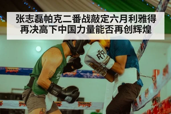 张志磊帕克二番战敲定六月利雅得再决高下中国力量能否再创辉煌